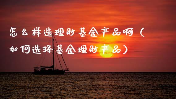 怎么样选理财基金产品啊（如何选择基金理财产品）_https://www.kuaijiepai.net_期货理财_第1张