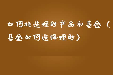 如何挑选理财产品和基金（基金如何选择理财）_https://www.kuaijiepai.net_投资理财_第1张