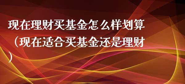 现在理财买基金怎么样划算（现在适合买基金还是理财）_https://www.kuaijiepai.net_投资理财_第1张