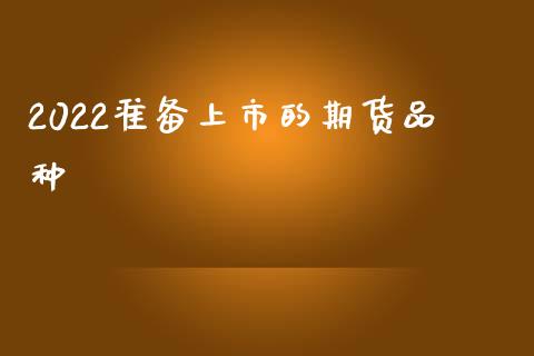 2022准备上市的期货品种_https://www.kuaijiepai.net_期货在线_第1张