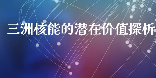 三洲核能的潜在价值探析_https://www.kuaijiepai.net_期货资讯_第1张
