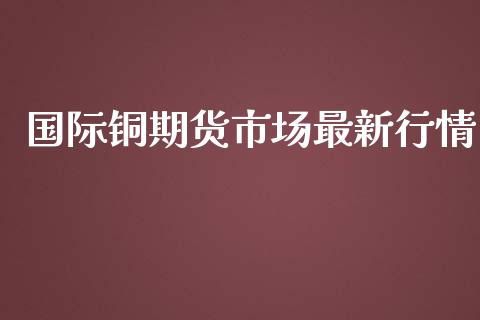 国际铜期货市场最新行情_https://www.kuaijiepai.net_期货在线_第1张
