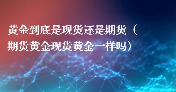 黄金到底是现货还是期货（期货黄金现货黄金一样吗）_https://www.kuaijiepai.net_期货资讯_第1张