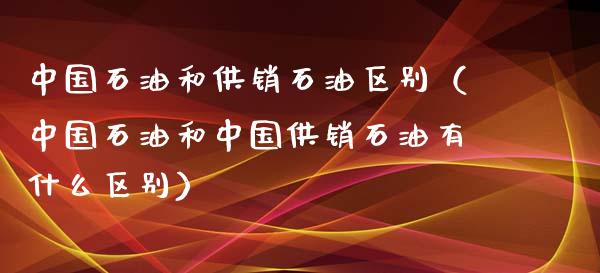 中国石油和供销石油区别（中国石油和中国供销石油有什么区别）_https://www.kuaijiepai.net_国际期货_第1张