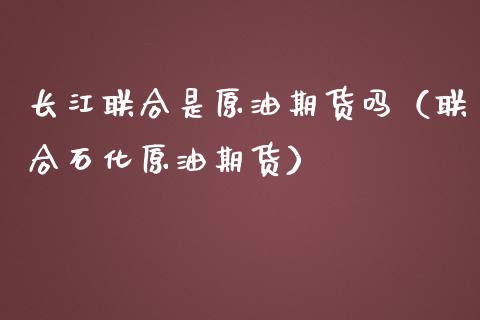 长江联合是原油期货吗（联合石化原油期货）_https://www.kuaijiepai.net_期货资讯_第1张