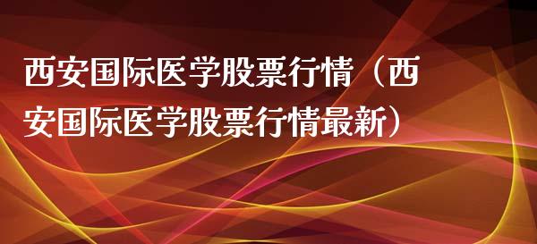 西安国际医学股票行情（西安国际医学股票行情最新）_https://www.kuaijiepai.net_股票理论_第1张