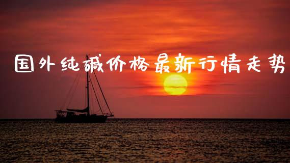 国外纯碱价格最新行情走势_https://www.kuaijiepai.net_国际期货_第1张