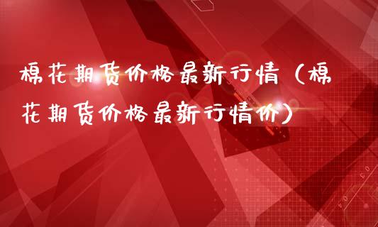 棉花期货价格最新行情（棉花期货价格最新行情价）_https://www.kuaijiepai.net_股票理论_第1张