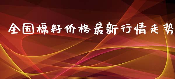 全国棉籽价格最新行情走势_https://www.kuaijiepai.net_期货资讯_第1张