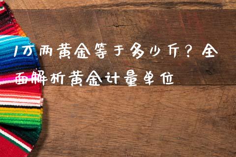 1万两黄金等于多少斤？全面解析黄金计量单位_https://www.kuaijiepai.net_期货资讯_第1张