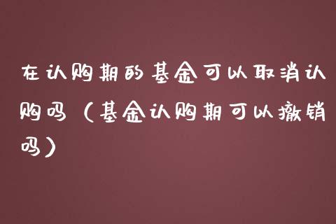 在认购期的基金可以取消认购吗（基金认购期可以撤销吗）_https://www.kuaijiepai.net_投资理财_第1张