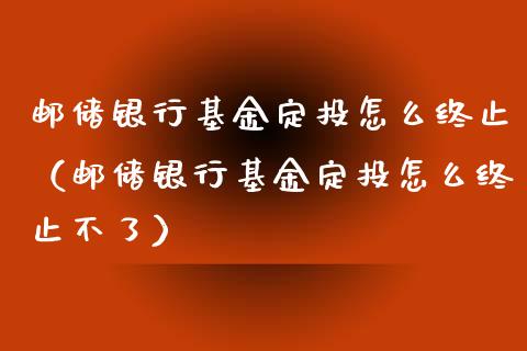 邮储银行基金定投怎么终止（邮储银行基金定投怎么终止不了）_https://www.kuaijiepai.net_投资理财_第1张