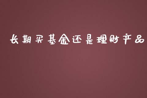 长期买基金还是理财产品_https://www.kuaijiepai.net_投资理财_第1张