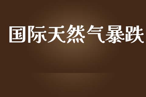 国际天然气暴跌_https://www.kuaijiepai.net_国际期货_第1张