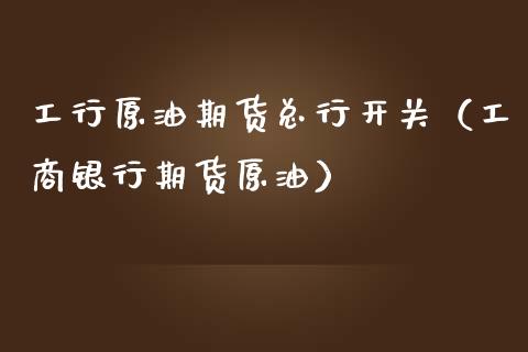工行原油期货总行开关（工商银行期货原油）_https://www.kuaijiepai.net_国际期货_第1张