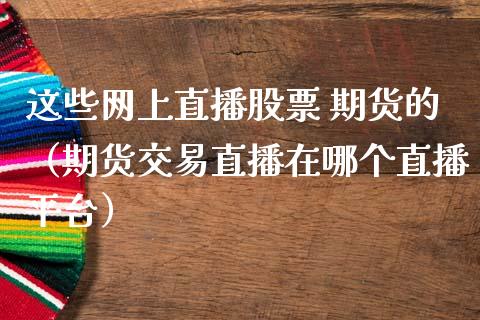 这些网上直播股票 期货的（期货交易直播在哪个直播平台）_https://www.kuaijiepai.net_期货在线_第1张
