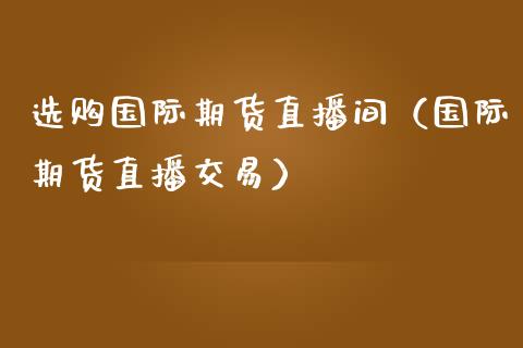 选购国际期货直播间（国际期货直播交易）_https://www.kuaijiepai.net_期货在线_第1张