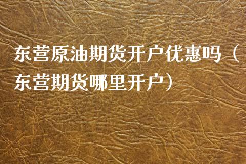 东营原油期货开户优惠吗（东营期货哪里开户）_https://www.kuaijiepai.net_期货资讯_第1张