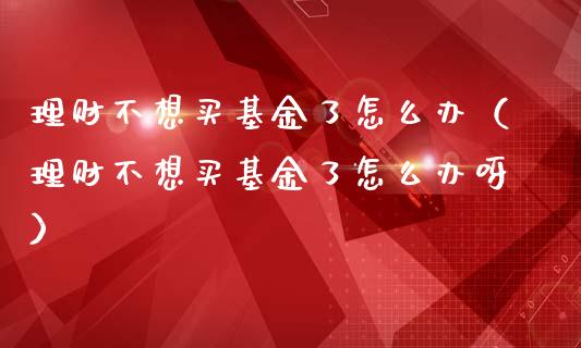 理财不想买基金了怎么办（理财不想买基金了怎么办呀）_https://www.kuaijiepai.net_期货理财_第1张