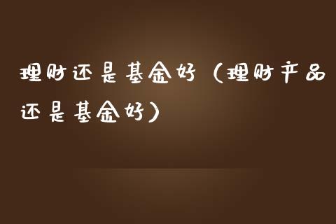 理财还是基金好（理财产品还是基金好）_https://www.kuaijiepai.net_期货理财_第1张