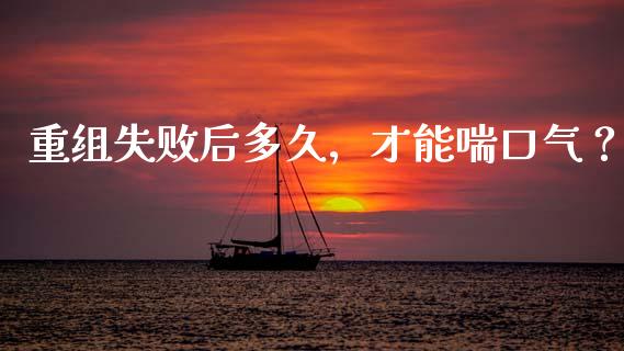 重组失败后多久，才能喘口气？_https://www.kuaijiepai.net_国际期货_第1张
