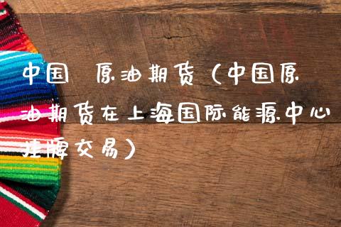 中国  原油期货（中国原油期货在上海国际能源中心挂牌交易）_https://www.kuaijiepai.net_国际期货_第1张