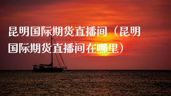 昆明国际期货直播间（昆明国际期货直播间在哪里）_https://www.kuaijiepai.net_期货在线_第1张