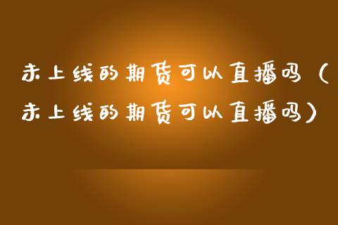 未上线的期货可以直播吗（未上线的期货可以直播吗）_https://www.kuaijiepai.net_期货在线_第1张