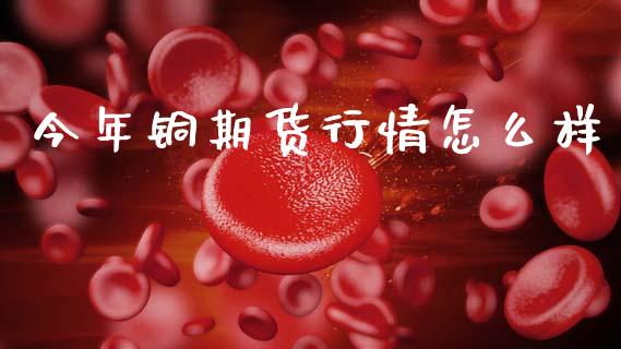 今年铜期货行情怎么样_https://www.kuaijiepai.net_期货资讯_第1张