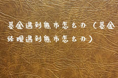 基金遇到熊市怎么办（基金经理遇到熊市怎么办）_https://www.kuaijiepai.net_期货理财_第1张
