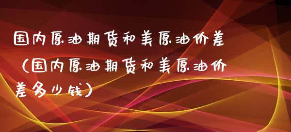 国内原油期货和美原油价差（国内原油期货和美原油价差多少钱）_https://www.kuaijiepai.net_国际期货_第1张