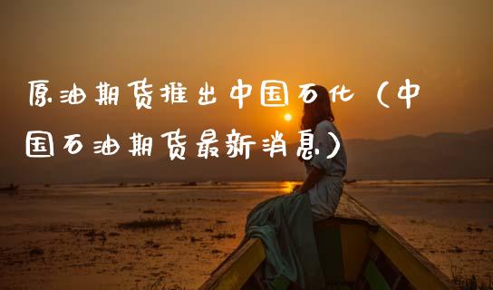 原油期货推出中国石化（中国石油期货最新消息）_https://www.kuaijiepai.net_国际期货_第1张