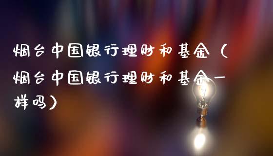 烟台中国银行理财和基金（烟台中国银行理财和基金一样吗）_https://www.kuaijiepai.net_投资理财_第1张
