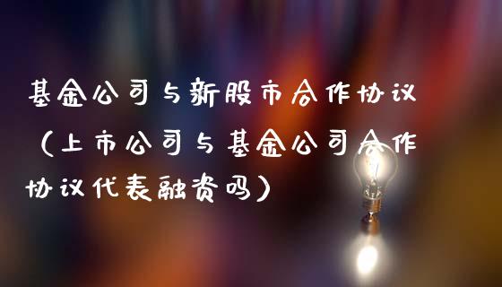 基金公司与新股市合作协议（上市公司与基金公司合作协议代表融资吗）_https://www.kuaijiepai.net_投资理财_第1张