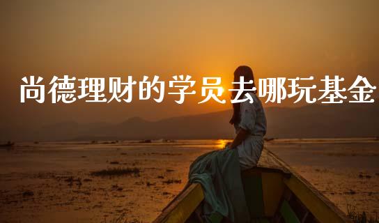 尚德理财的学员去哪玩基金_https://www.kuaijiepai.net_期货理财_第1张