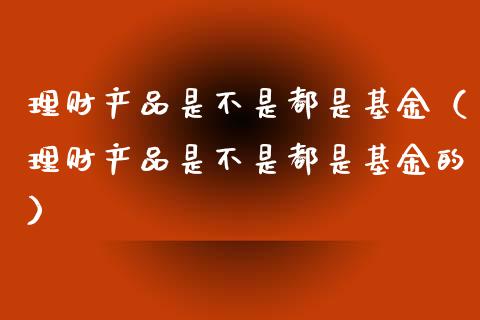 理财产品是不是都是基金（理财产品是不是都是基金的）_https://www.kuaijiepai.net_期货理财_第1张