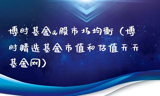 博时基金a股市场均衡（博时精选基金市值和估值天天基金网）_https://www.kuaijiepai.net_期货理财_第1张