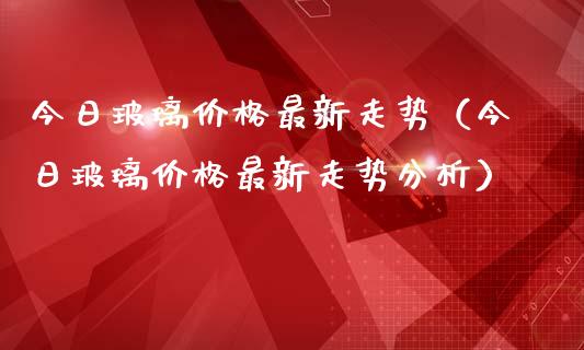 今日玻璃价格最新走势（今日玻璃价格最新走势分析）_https://www.kuaijiepai.net_期货资讯_第1张