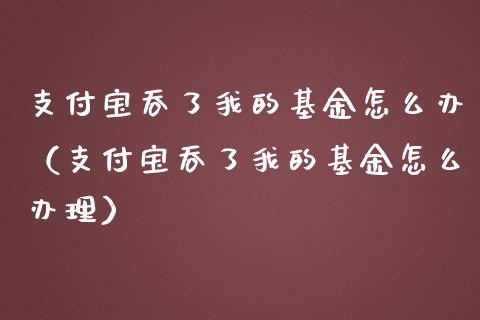 支付宝吞了我的基金怎么办（支付宝吞了我的基金怎么办理）_https://www.kuaijiepai.net_期货理财_第1张