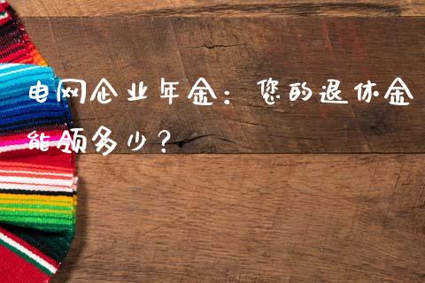 电网企业年金：您的退休金能领多少？_https://www.kuaijiepai.net_期货资讯_第1张