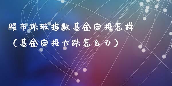 股市跌破指数基金定投怎样（基金定投大跌怎么办）_https://www.kuaijiepai.net_投资理财_第1张