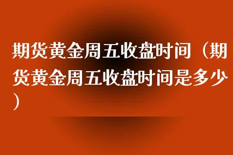 期货黄金周五收盘时间（期货黄金周五收盘时间是多少）_https://www.kuaijiepai.net_国际期货_第1张