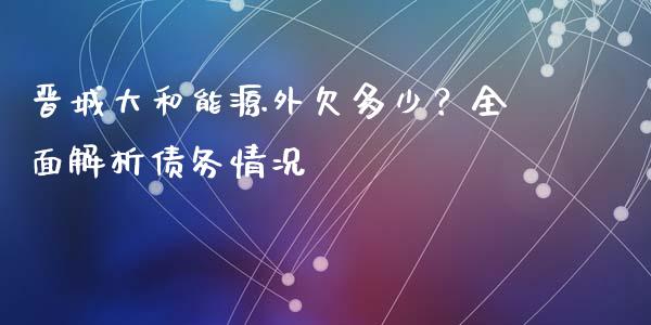 晋城大和能源外欠多少？全面解析债务情况_https://www.kuaijiepai.net_新股新闻_第1张