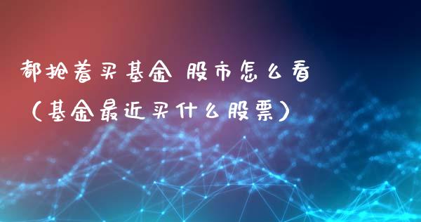 都抢着买基金 股市怎么看（基金最近买什么股票）_https://www.kuaijiepai.net_投资理财_第1张