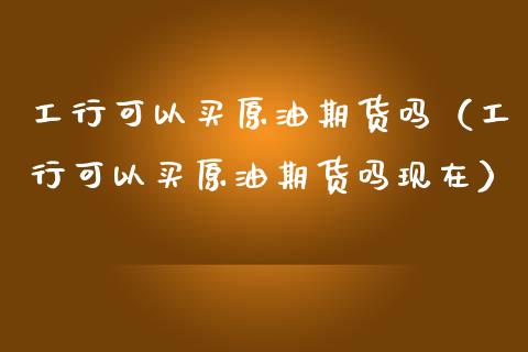 工行可以买原油期货吗（工行可以买原油期货吗现在）_https://www.kuaijiepai.net_国际期货_第1张