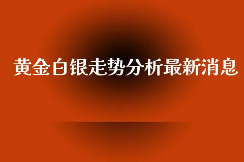 黄金白银走势分析最新消息_https://www.kuaijiepai.net_期货在线_第1张