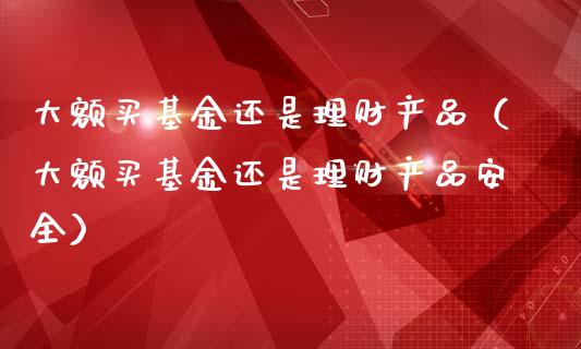 大额买基金还是理财产品（大额买基金还是理财产品安全）_https://www.kuaijiepai.net_期货理财_第1张