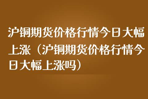 沪铜期货价格行情今日大幅上涨（沪铜期货价格行情今日大幅上涨吗）_https://www.kuaijiepai.net_国际期货_第1张