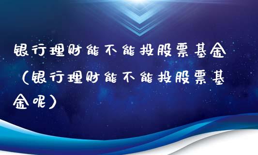 银行理财能不能投股票基金（银行理财能不能投股票基金呢）_https://www.kuaijiepai.net_投资理财_第1张
