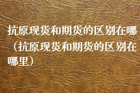 抗原现货和期货的区别在哪（抗原现货和期货的区别在哪里）_https://www.kuaijiepai.net_国际期货_第1张